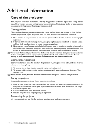 Page 4444 Connecting with video equipment  
Additional information
Care of the projector
Your projector needs little maintenance. The only thing you have to do on a regular basis is keep the lens 
clean. Never remove any parts of the projector except the lamp. Contact your dealer or local customer 
service center if the projector fails to operate as expected.
Cleaning the lens
Clean the lens whenever you notice dirt or dust on the surface. Before you attempt to clean the lens, 
turn the projector off, unplug...