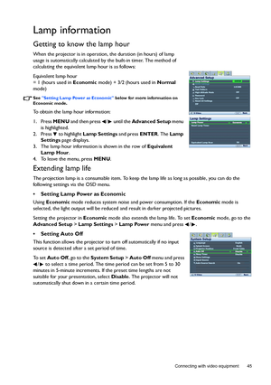 Page 45  45
  Connecting with video equipment
Lamp information
Getting to know the lamp hour
When the projector is in operation, the duration (in hours) of lamp 
usage is automatically calculated by the built-in timer. The method of 
calculating the equivalent lamp hour is as follows:
Equivalent lamp hour 
= 1 (hours used in Economic mode) + 3/2 (hours used in Normal 
mode)
See Setting Lamp Power as Economic below for more information on 
Economic mode.
To obtain the lamp hour information:
1. Press MENU and...