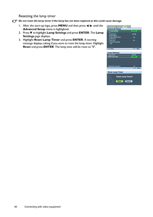 Page 4848 Connecting with video equipment  
Resetting the lamp timer
Do not reset the lamp timer if the lamp has not been replaced as this could cause damage.
1. After the start-up logo, press MENU and then press  /  until the 
Advanced Setup menu is highlighted.
2. Press  to highlight Lamp Settings and press ENTER. The Lamp 
Settings page displays.
3. Highlight Reset Lamp Timer and press ENTER. A warning 
message displays asking if you want to reset the lamp timer. Highlight 
Reset and press ENTER. The lamp...