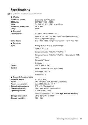 Page 51  51
  Connecting with video equipment
Specifications
All specifications are subject to change without notice. 
 Optical
Projection system
Single-chip DLPTM system
DMD chip0.65 DLP (1920 x 1080)
LensF = 2.48 to 2.81, f = 24.1 to 36.15 mm
Projection screen size28 to 300
Lamp300W
 Electrical
CompatibilityPC: 640 x 480 to 1920 x 1200
Video: NTSC, PAL, SECAM, YPbPr (480i/480p/576i/576p), 
HDTV (720p/1080i/1080p)
Color SpaceTyp. = 70% NTSC (Target Color Gamut = HDTV Rec. 709)
 Terminals
InputAnalog RGB: D-Sub...