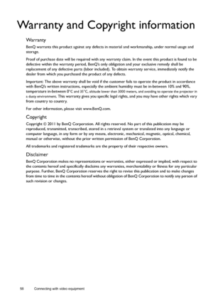 Page 5858 Connecting with video equipment  
Warranty and Copyright information
Wa r r a n t y
BenQ warrants this product against any defects in material and workmanship, under normal usage and 
storage.
Proof of purchase date will be required with any warranty claim. In the event this product is found to be 
defective within the warranty period, BenQ’s only obligation and your exclusive remedy shall be 
replacement of any defective parts (labor included). To obtain warranty service, immediately notify the...