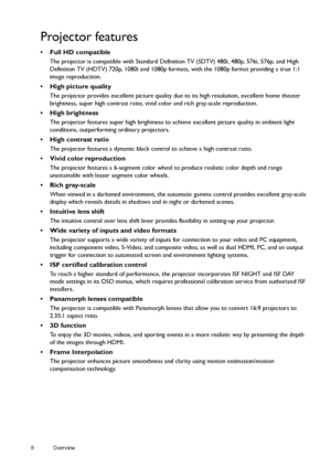 Page 88 Overview  
Projector features
• Full HD compatible
The projector is compatible with Standard Definition TV (SDTV) 480i, 480p, 576i, 576p, and High 
Definition TV (HDTV) 720p, 1080i and 1080p formats, with the 1080p format providing a true 1:1 
image reproduction.
•  High picture quality
The projector provides excellent picture quality due to its high resolution, excellent home theater 
brightness, super high contrast ratio, vivid color and rich gray-scale reproduction.
• High brightness
The projector...