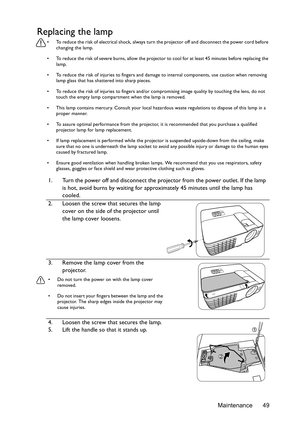 Page 49Maintenance 49
Replacing the lamp
•  To reduce the risk of electrical shock, always turn the projector off and disconnect the power cord before 
changing the lamp.
•  To reduce the risk of severe burns, allow the projector to cool for at least 45 minutes before replacing the 
lamp.
•  To reduce the risk of injuries to fingers and damage to internal components, use caution when removing 
lamp glass that has shattered into sharp pieces.
•  To reduce the risk of injuries to fingers and/or compromising image...