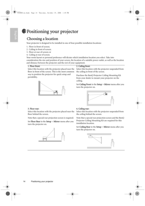 Page 1414 Positioning your projector  
EnglishPositioning your projector
Choosing a location
Your projector is designed to be installed in one of four possible installation locations: 
1. Floor in front of screen; 
2. Ceiling in front of screen; 
3. Floor at rear of screen; or 
4. Ceiling at rear of screen. 
Your room layout or personal preference will dictate which installation location you select. Take into 
consideration the size and position of your screen, the location of a suitable power outlet, as well...