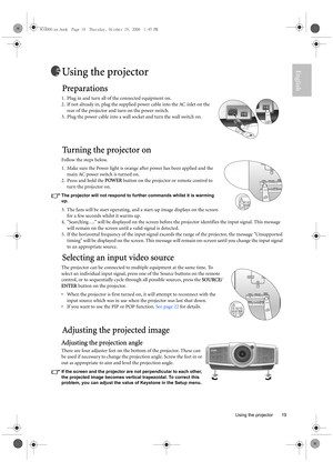 Page 19  19
  Using the projector
EnglishUsing the projector
Preparations
1. Plug in and turn all of the connected equipment on.
2. If not already in, plug the supplied power cable into the AC inlet on the 
rear of the projector and turn on the power switch. 
3. Plug the power cable into a wall socket and turn the wall switch on.
Tu r n i n g  t h e  p r o j e c t o r  o n
Follow the steps below.
1. Make sure the Power light is orange after power has been applied and the 
main AC power switch is turned on. 
2....