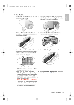 Page 31  31
  Additional information
EnglishTo clean the filter:
1.Shut down the projector if turned on and wait 
until the fans stop running. 2. Release the bottom edge of the filter cover (right 
side of projector) by gently pulling the tabs on the 
lower ends of the panel (as illustrated). 
3. Remove the filter cover by gently lifting the 
loosened cover vertically upwards and then away 
from the projector body. 4. Remove the dust filter grill by pulling the tab 
outwards and away from the projector. 
5. Use...