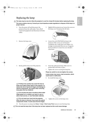 Page 33  33
  Additional information
EnglishReplacing the lamp
The lamp may be very hot. Allow the projector to cool for at least 45 minutes before replacing the lamp.
This lamp contains mercury. Consult your local hazardous waste regulations to dispose of this lamp in a 
proper manner.
10.  Turn the power on and go into Setup > Lamp > Reset Lamp Timer menu to reset the lamp time.
Do not reset the lamp timer if the lamp has not been replaced as this could cause damage.
1. Turn the power off and disconnect the...