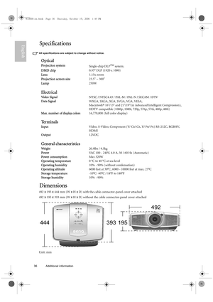 Page 3636 Additional information  
EnglishSpecifications
All specifications are subject to change without notice. 
Dimensions
492 x 195 x 444 mm (W x H x D) with the cable connector-panel cover attached
492 x 195 x 393 mm (W x H x D) without the cable connector-panel cover attached
Unit: mm
Optical
Projection systemSingle-chip DLPTM system.
DMD chip0.95 DLP (1920 x 1080)
Lens1.15x zoom
Projection screen size23.5 ~ 300
Lamp250W
Electrical
Video SignalNTSC / NTSC4.43 / PAL-M / PAL-N / SECAM / DTV
Data SignalWXGA,...