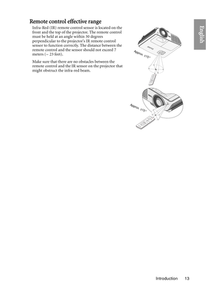 Page 13Introduction 13
EnglishRemote control effective range
Infra-Red (IR) remote control sensor is located on the 
front and the top of the projector. The remote control 
must be held at an angle within 30 degrees 
perpendicular to the projectors IR remote control 
sensor to function correctly. The distance between the 
remote control and the sensor should not exceed 7 
meters (~ 23 feet).
Make sure that there are no obstacles between the 
remote control and the IR sensor on the projector that 
might obstruct...