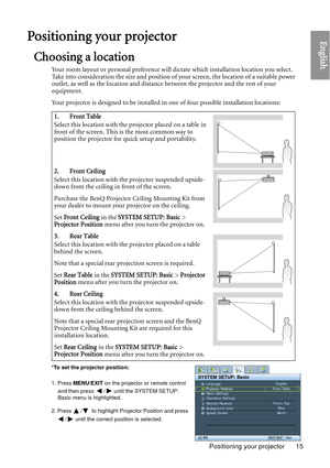 Page 15Positioning your projector 15
EnglishPositioning your projector
Choosing a location
Your room layout or personal preference will dictate which installation location you select. 
Take into consideration the size and position of  your screen, the location of a suitable power 
outlet, as well as the location and distance between the projector and the rest of your 
equipment.
Your projector is designed to be installed in  one of four possible installation locations: 
1. Front Table
Select this location with...