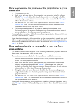 Page 17Positioning your projector 17
EnglishHow to determine the position of the projector for a given 
screen size
1. Select your screen size.
2. Refer to the table and find the closest match to your screen size in the left columns 
labelled  16:9 screen . Using this value, look across th is row to the right to find the 
corresponding average distance from screen value in the column labelled  Average. 
This is the projection distance.
3. On that same row, look across to  the right column and make note of the...