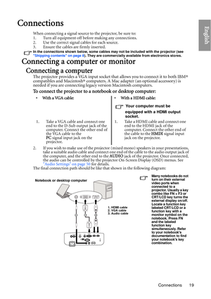 Page 19Connections 19
EnglishConnections
When connecting a signal source to the projector, be sure to:
1. Turn all equipment off before making any connections.
2. Use the correct signal cables for each source.
3. Ensure the cables are firmly inserted. 
In the connections shown below, some cables may not be included with the projector (see 
Shipping contents on page 8). They are commercially available from electronics stores.
Connecting a computer or monitor
Connecting a computer
The projector provides a VGA...