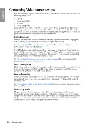 Page 20Connections
20
EnglishConnecting Video source devices
You can connect your projector to various Video source devices that provide any one of the 
following output jacks:
•HDMI
• Component Video
•S-Video
•Video (composite)
You need only connect the projector to a Video source device using just one of the above 
connecting methods, however each provides a different level of video quality. The method 
you choose will most likely depend upon the availability of matching terminals on both the 
projector and...