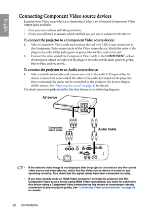 Page 22Connections
22
EnglishConnecting Component Video source devices
Examine your Video source device to determine if it has a set of unused Component Video 
output jacks available: 
• If so, you can continue with this procedure.
• If not, you will need to reassess which method you can use to connect to the device.
To connect the projector to a Component Video source device:
1. Take a Component Video cable and connect the end with 3 RCA type connectors to 
the Component Video output jacks of the Video source...