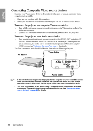 Page 24Connections
24
EnglishConnecting Composite Video source devices
Examine your Video source device to determine if it has a set of unused composite Video 
output sockets available: 
• If so, you can continue with this procedure.
• If not, you will need to reassess which method you can use to connect to the device.
To connect the projector to a composite Video source device:
1. Take a Video cable and connect one end to the composite Video output socket of the 
Video source device.
2. Connect the other end...