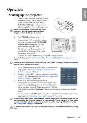 Page 25Operation 25
EnglishOperation
Starting up the projector
1. Plug the power cord into the projector and into a wall socket. Turn on the wall socket 
switch (where fitted). Check that the 
POWER indicator light  on the projector 
lights orange after power has been applied.
Please use the original accessories (e.g. power 
cable) only with the device to avoid possible 
dangers such as electric shock and fire.
2. Press  POWER on the projector   or 
remote control   to start the projector 
and a start up tone...