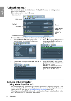 Page 26Operation
26
EnglishUsing the menus
The projector is equipped with On-Screen Display (OSD) menus for making various 
adjustments and settings.
Below is the overview of the OSD menu.
To use the OSD menus, please set them  to your familiar language first.
Securing the projector
Using a security cable lock
The projector has to be installed in a safe place to prevent theft. Otherwise, purchase a lock, 
such as a Kensington lock, to secure the projector. You can locate a Kensington lock slot on 
the left side...