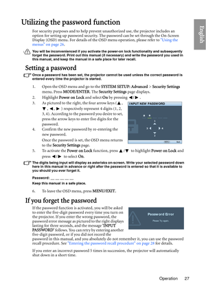 Page 27Operation 27
EnglishUtilizing the password function
For security purposes and to help prevent unauthorized use, the projector includes an 
option for setting up password security. Th e password can be set through the On-Screen 
Display (OSD) menu. For details of the OSD menu operation, please refer to  Using the 
menus on page 26 .
You will be inconvenienced if you activate th e power-on lock functionality and subsequently 
forget the password. Print out this manual (if necessary) and write the password...