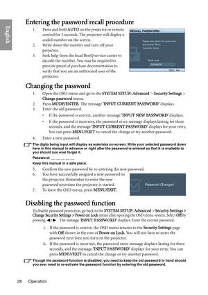 Page 28Operation
28
EnglishEntering the password recall procedure
1. Press and hold  AUTO on the projector or remote 
control for 3 seconds. The projector will display a 
coded number on the screen.
2. Write down the number and turn off your  projector.
3. Seek help from the local BenQ service center to  decode the number. You may be required to 
provide proof of purchase documentation to 
verify that you are an authorized user of the 
projector.
Changing the password
1. Open the OSD menu and go to the  SYSTEM...