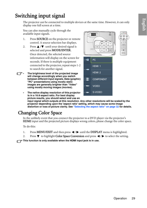 Page 29Operation 29
EnglishSwitching input signal
The projector can be connected to multiple devices at the same time. However, it can only 
display one full screen at a time. 
You can also manually cycle through the 
available input signals.
1. Press SOURCE on the projector or remote 
control. A source selection bar displays. 
2. Press  /  until your desired signal is  selected and press  MODE/ENTER.
Once detected, the selected source 
information will display on the screen for 
seconds. If there is multiple...