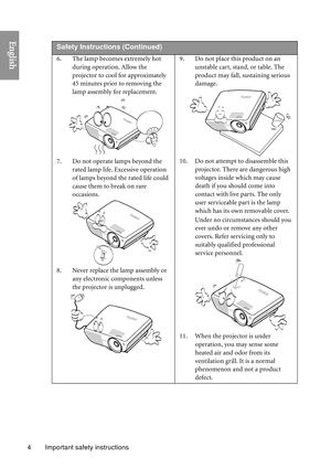 Page 4Important safety instructions
4
English 
Safety Instructio ns (Continued)
6. The lamp becomes extremely hot 
during operation. Allow the 
projector to cool for approximately 
45 minutes prior to removing the 
lamp assembly for replacement. 
7. Do not operate lamps beyond the  rated lamp life. Excessive operation 
of lamps beyond the rated life could 
cause them to break on rare 
occasions. 
8. Never replace the lamp assembly or  any electronic components unless 
the projector is unplugged.  9. Do not...