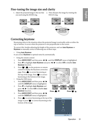 Page 31Operation 31
EnglishFine-tuning the image size and clarity
Correcting keystone
Keystoning refers to the situation where the projected image is noticeably wider at either the 
top or bottom. It occurs when the projector is not perpendicular to the screen. 
To correct this, besides adjusting the height of the projector, and use Auto Keystone or 
Ke ystone  to manually correct it following one of these steps.
•Using  Auto Keystone
It can correct  Ke ystone to optimal status by automatically.
• Using the...