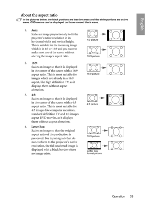 Page 33Operation 33
EnglishAbout the aspect ratio
In the pictures below, the black portions are inactive areas and the white portions are active 
areas. OSD menus can be displayed on those unused black areas.
1.Auto: 
Scales an image proportionally to fit the 
projector’s native resolution in its 
horizontal width and vertical height. 
This is suitable for the incoming image 
which is in 4:3 or 16:9 and you want to 
make most use of the screen without 
altering the image’s aspect ratio.
2. 16:9: 
Scales an...