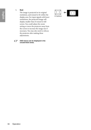 Page 34Operation
34
English5. Real: 
The image is projected as its original 
resolution, and resized to fit within the 
display area. For input signals with lower 
resolutions, the projected image will 
display smaller than if resized to full 
screen. You could adjust the zoom 
setting or move the projector away from 
the screen to increase the image size if 
necessary. You may also need to refocus 
the projector after making these 
adjustments.
OSD menus can be displayed in the 
unused black areas.
4:3 picture 