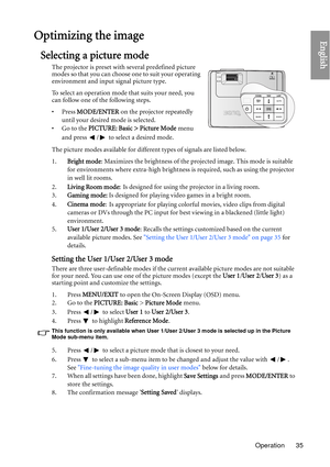 Page 35Operation 35
EnglishOptimizing the image
Selecting a picture mode
The projector is preset with several predefined picture 
modes so that you can choose one to suit your operating 
environment and input signal picture type.
To select an operation mode that suits your need, you 
can follow one of the following steps.
•Press MODE/ENTER  on the projector repeatedly 
until your desired mode is selected.
•Go to the  PICTURE: Basic > Picture Mode  menu 
and press  /  to select a desired mode.
The picture modes...