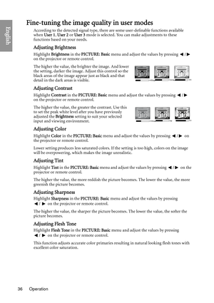 Page 36Operation
36
EnglishFine-tuning the image quality in user modes
According to the detected signal type, there are some user-definable functions available 
when  User 1 , User 2  or User 3  mode is selected. You can make adjustments to these 
functions based on your needs.
Adjusting Brightness
Highlight  Brightness  in the PICTURE: Basic  menu and adjust the values by pressing  /  
on the projector or remote control.
The higher the value, the brighter the image. And lower 
the setting, darker the image....