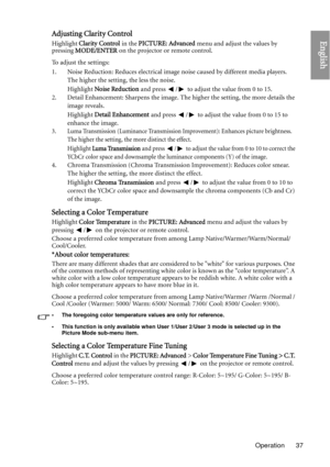 Page 37Operation 37
EnglishAdjusting Clarity Control
Highlight Clarity Control  in the PICTURE: Advanced  menu and adjust the values by 
pressing  MODE/ENTER  on the projector or remote control.
To adjust the settings:
1. Noise Reduction: Reduces electrical image  noise caused by different media players. 
The higher the setting, the less the noise.
Highlight  Noise Reduction  and press  /  to adjust the value from 0 to 15.
2. Detail Enhancement: Sharpens the image. The higher the setting, the more details the...