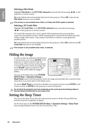 Page 40Operation
40
EnglishSelecting a Film Mode
Highlight  Film Mode  in the PICTURE: Advanced  menu and select by pressing  /  on the 
projector or remote control.
On  is the default and recommended selection for this projector. When  Off is selected, the 
Film Mode  function is not available.
This function is only available when Video or S-Video with NTSC system is selected.
Selecting a 3D Comb Filter
Highlight 3D Comb Filter in the PICTURE: Advanced  menu and select by pressing 
/  on the projector or...