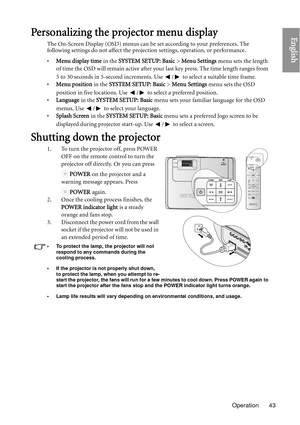 Page 43Operation 43
EnglishPersonalizing the projector menu display
The On-Screen Display (OSD) menus can be set according to your preferences. The 
following settings do not affect the projecti on settings, operation, or performance. 
• Menu display time  in the SYSTEM SETUP: Basic >  Menu Settings menu sets the length 
of time the OSD will remain active after your  last key press. The time length ranges from 
5 to 30 seconds in 5-second increments. Use  /  to select a suitable time frame.
• Menu position  in...