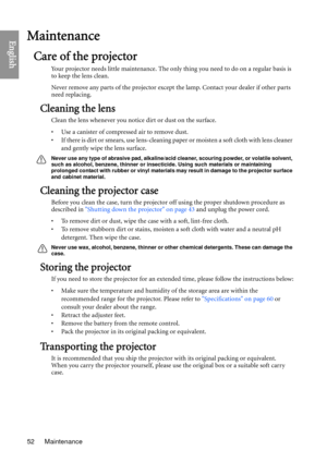 Page 52Maintenance
52
EnglishMaintenance
Care of the projector
Your projector needs little maintenance. The only thing you need to do on a regular basis is 
to keep the lens clean.
Never remove any parts of the projector except the lamp. Contact your dealer if other parts 
need replacing.
Cleaning the lens
Clean the lens whenever you notice dirt or dust on the surface. 
• Use a canister of compressed air to remove dust. 
• If there is dirt or smears, use lens-cleaning pa per or moisten a soft cloth with lens...