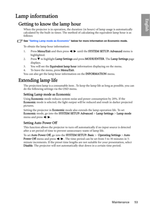 Page 53Maintenance 53
EnglishLamp information
Getting to know the lamp hour
When the projector is in operation, the duration (in hours) of lamp usage is automatically 
calculated by the built-in timer. The method of calculating the equivalent lamp hour is as 
follows:
See  Setting Lamp mode as Economic  below for more information on Economic mode.
To obtain the lamp hour information:
1. Press Menu/Exit and then press  /  until the  SYSTEM SETUP: Advanced menu is 
highlighted.
2. Press   to highlight  Lamp...