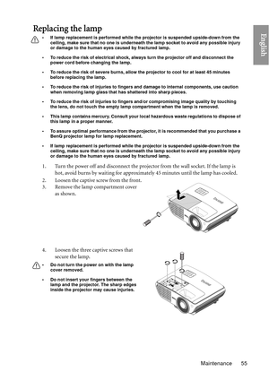 Page 55Maintenance 55
EnglishReplacing the lamp
• If lamp replacement is performed while the projector is suspended upside-down from the ceiling, make sure that no one is underneath the lamp socket to avoid any possible injury 
or damage to the human eyes caused by fractured lamp.
• To reduce the risk of electrical shock, always turn the projector off and disconnect the  power cord before changing the lamp.   
• To reduce the risk of severe burns, allow the pr ojector to cool for at least 45 minutes 
before...