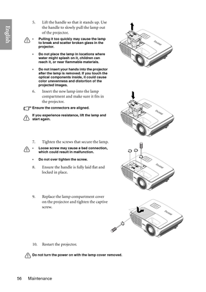 Page 56Maintenance
56
English
Do not turn the power on with the lamp cover removed.
5. Lift the handle so that it stands up. Use 
the handle to slowly pull the lamp out 
of the projector.
• Pulling it too quickly may cause the lamp to break and scatter broken glass in the 
projector.
• Do not place the lamp in locations where  water might splash on it, children can 
reach it, or near flammable materials.
• Do not insert your hands into the projector  after the lamp is removed. If you touch the 
optical...