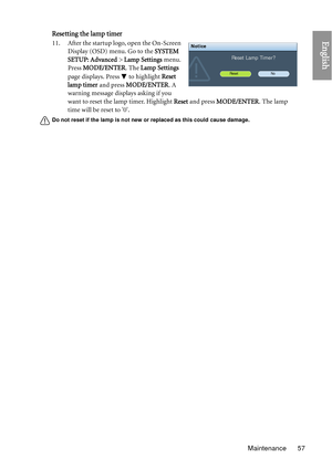 Page 57Maintenance 57
EnglishResetting the lamp timer
11. After the startup logo, open the On-Screen Display (OSD) menu. Go to the  SYSTEM 
SETUP: Advanced > Lamp Settings  menu. 
Press  MODE/ENTER . The Lamp Settings  
page displays. Press   to highlight  Reset 
lamp timer  and press MODE/ENTER . A 
warning message displays asking if you 
want to reset the lamp timer. Highlight  Reset and press MODE/ENTER. The lamp 
time will be reset to 0.
Do not reset if the lamp is not new or replaced as this could cause...