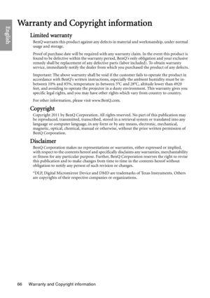 Page 66Warranty and Copyright information
66
EnglishWarranty and Copyright information
Limited warranty
BenQ warrants this product against any defects in material and workmanship, under normal 
usage and storage.
Proof of purchase date will be required with an y warranty claim. In the event this product is 
found to be defective within the warranty period, BenQs only obligation and your exclusive 
remedy shall be replacement of any defective parts (labor included). To obtain warranty 
service, immediately...