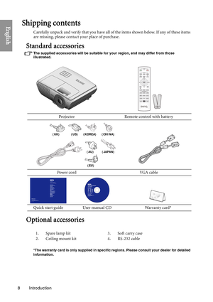 Page 8Introduction
8
EnglishShipping contents
Carefully unpack and verify that you have all of the items shown below. If any of these items 
are missing, please contact your place of purchase.
Standard accessories
The supplied accessories will be suitable for your region, and may differ from those 
illustrated.
Optional accessories
*The warranty card is only supplied in specific  regions. Please consult your dealer for detailed 
information.
Projector Remote control with battery
Power cord VGA cable
Quick...