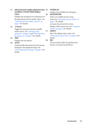 Page 13Introduction 13 11. Advanced picture quality adjustment keys 
(GAMMA, COLOR TEMP, Brilliant 
Color)
Displays the setting bars for adjustment of 
the appropriate picture quality values. See 
Advanced picture quality controls on 
page 32 for details.
12. Power
Toggles the projector between standby 
mode and on. See Starting up the 
projector on page 22 and Shutting down 
the projector on page 39 for details.
13. TEST
Displays the test pattern.
14. AUTO
Automatically determines the best picture 
timings for...