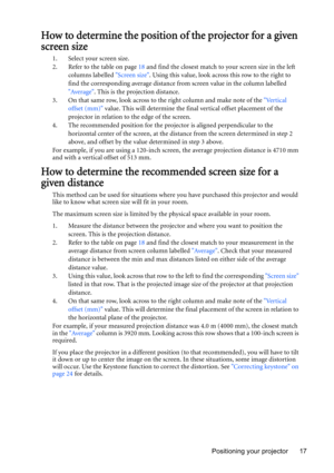 Page 17Positioning your projector 17
How to determine the position of the projector for a given 
screen size
1. Select your screen size.
2. Refer to the table on page 18 and find the closest match to your screen size in the left 
columns labelled Screen size. Using this value, look across this row to the right to 
find the corresponding average distance from screen value in the column labelled 
Average. This is the projection distance.
3. On that same row, look across to the right column and make note of the...