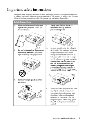 Page 3Important safety instructions 3
Important safety instructions
Your projector is designed and tested to meet the latest standards for safety of information 
technology equipment. However, to ensure safe use of this product, it is important that you 
follow the instructions mentioned in this manual and marked on the product. 
Safety Instructions
1.Please read this manual before you 
operate your projector. Save it for 
future reference. 
2.Do not look straight at the projector 
lens during operation. The...