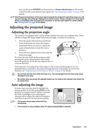 Page 23Operation 23 Yo u  c a n  a l s o  p r e s s  SOURCE on the projector or Source selection keys on the remote 
control to select your desired input signal. See Switching input signal on page 28 for 
details.
If the frequency/resolution of the input signal exceeds the projectors operating range, you will 
see the message Out of Range displayed on a blank screen. Please change to an input signal 
which is compatible with the projectors resolution or set the input signal to a lower setting. 
See Timing chart...