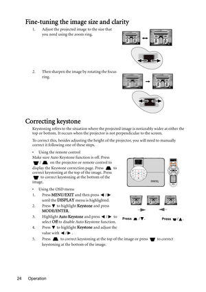 Page 24Operation 24
Fine-tuning the image size and clarity
1. Adjust the projected image to the size that 
you need using the zoom ring.
2. Then sharpen the image by rotating the focus 
ring.
Correcting keystone
Keystoning refers to the situation where the projected image is noticeably wider at either the 
top or bottom. It occurs when the projector is not perpendicular to the screen. 
To correct this, besides adjusting the height of the projector, you will need to manually 
correct it following one of these...