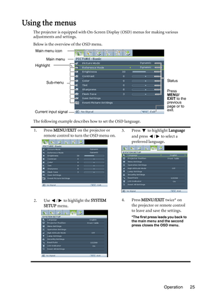 Page 25Operation 25
Using the menus
The projector is equipped with On-Screen Display (OSD) menus for making various 
adjustments and settings.
Below is the overview of the OSD menu.
The following example describes how to set the OSD language.
1. Press MENU/EXIT on the projector or 
remote control to turn the OSD menu on.3. Press  to highlight Language 
and press  /  to select a 
preferred language.
2. Use  /  to highlight the SYSTEM 
SETUP menu.4. Press MENU/EXIT twice* on 
the projector or remote control 
to...