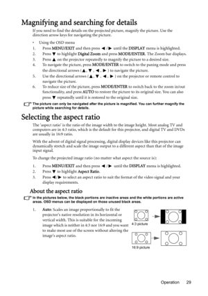 Page 29Operation 29
Magnifying and searching for details
If you need to find the details on the projected picture, magnify the picture. Use the 
direction arrow keys for navigating the picture.
• Using the OSD menu
1. Press MENU/EXIT and then press  /  until the DISPLAY menu is highlighted.
2. Press
  to highlight Digital Zoom and press MODE/ENTER. The Zoom bar displays.
3. Press   on the projector repeatedly to magnify the picture to a desired size.
4. To navigate the picture, press MODE/ENTER to switch to the...