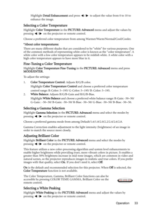 Page 33Operation 33 Highlight Detail Enhancement and press  /  to adjust the value from 0 to 10 to 
enhance the image.
Selecting a Color Temperature
Highlight Color Temperature in the PICTURE: Advanced menu and adjust the values by 
pressing  /  on the projector or remote control.
Choose a preferred color temperature from among Warmer/Warm/Normal/Cool/Cooler.
*About color temperatures:
There are many different shades that are considered to be white for various purposes. One 
of the common methods of...