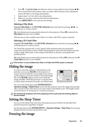 Page 35Operation 35 6. Press   to highlight Gain and adjust its values to your preference by pressing  / . 
The contrast level of the primary color you select will be affected. Every adjustment 
made will reflect to the image immediately. 
7. Repeat steps 3 to 6 for other color adjustments.
8. Make sure you have made all of the desired adjustments.
9. Press MENU/EXIT to exit and save the settings.
Selecting a Film Mode
Highlight Film Mode in the PICTURE: Advanced menu and select by pressing  /  on 
the...