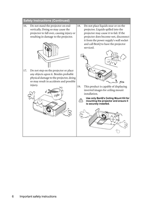 Page 6Important safety instructions 6
Safety Instructions (Continued)
16. Do not stand the projector on end 
vertically. Doing so may cause the 
projector to fall over, causing injury or 
resulting in damage to the projector.
17. Do not step on the projector or place 
any objects upon it. Besides probable 
physical damage to the projector, doing 
so may result in accidents and possible 
injury.18. Do not place liquids near or on the 
projector. Liquids spilled into the 
projector may cause it to fail. If the...